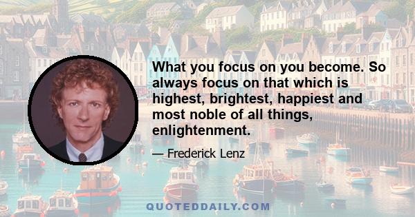 What you focus on you become. So always focus on that which is highest, brightest, happiest and most noble of all things, enlightenment.