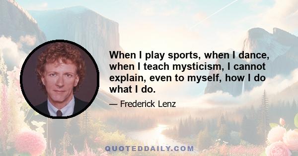 When I play sports, when I dance, when I teach mysticism, I cannot explain, even to myself, how I do what I do.