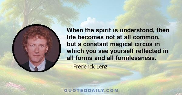 When the spirit is understood, then life becomes not at all common, but a constant magical circus in which you see yourself reflected in all forms and all formlessness.