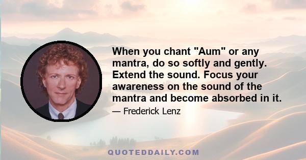 When you chant Aum or any mantra, do so softly and gently. Extend the sound. Focus your awareness on the sound of the mantra and become absorbed in it.