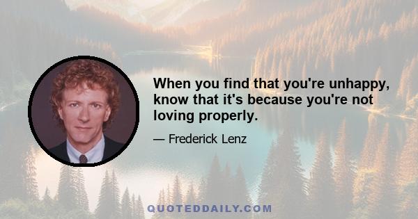 When you find that you're unhappy, know that it's because you're not loving properly.