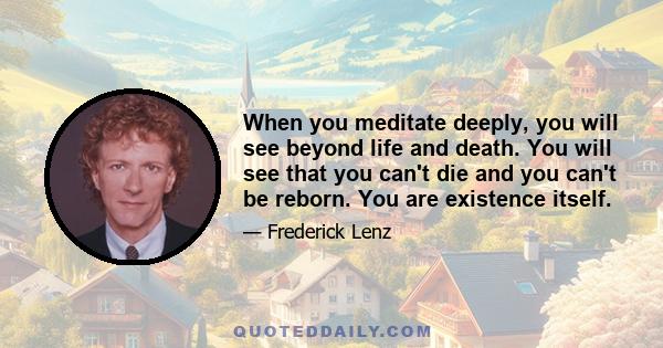 When you meditate deeply, you will see beyond life and death. You will see that you can't die and you can't be reborn. You are existence itself.