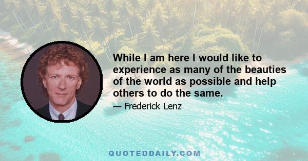 While I am here I would like to experience as many of the beauties of the world as possible and help others to do the same.