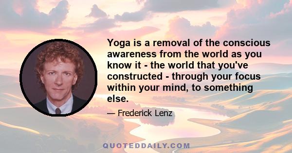 Yoga is a removal of the conscious awareness from the world as you know it - the world that you've constructed - through your focus within your mind, to something else.