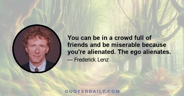 You can be in a crowd full of friends and be miserable because you're alienated. The ego alienates.