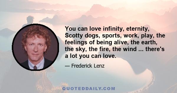 You can love infinity, eternity, Scotty dogs, sports, work, play, the feelings of being alive, the earth, the sky, the fire, the wind ... there's a lot you can love.