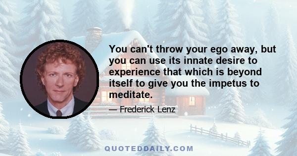 You can't throw your ego away, but you can use its innate desire to experience that which is beyond itself to give you the impetus to meditate.