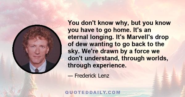 You don't know why, but you know you have to go home. It's an eternal longing. It's Marvell's drop of dew wanting to go back to the sky. We're drawn by a force we don't understand, through worlds, through experience.