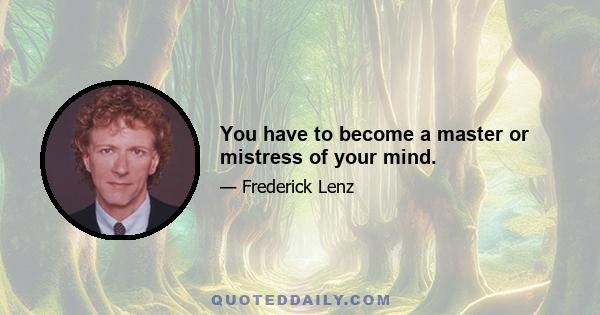 You have to become a master or mistress of your mind.