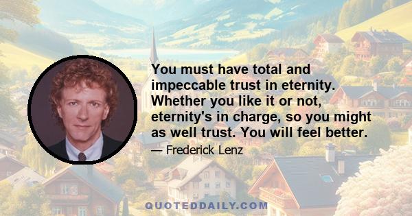 You must have total and impeccable trust in eternity. Whether you like it or not, eternity's in charge, so you might as well trust. You will feel better.