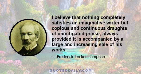 I believe that nothing completely satisfies an imaginative writer but copious and continuous draughts of unmitigated praise, always provided it is accompanied by a large and increasing sale of his works.