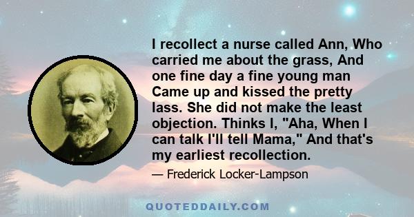 I recollect a nurse called Ann, Who carried me about the grass, And one fine day a fine young man Came up and kissed the pretty lass. She did not make the least objection. Thinks I, Aha, When I can talk I'll tell Mama,