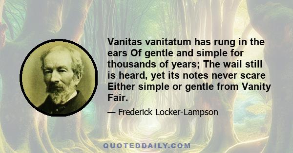 Vanitas vanitatum has rung in the ears Of gentle and simple for thousands of years; The wail still is heard, yet its notes never scare Either simple or gentle from Vanity Fair.