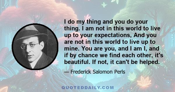 I do my thing and you do your thing. I am not in this world to live up to your expectations, And you are not in this world to live up to mine. You are you, and I am I, and if by chance we find each other, it's