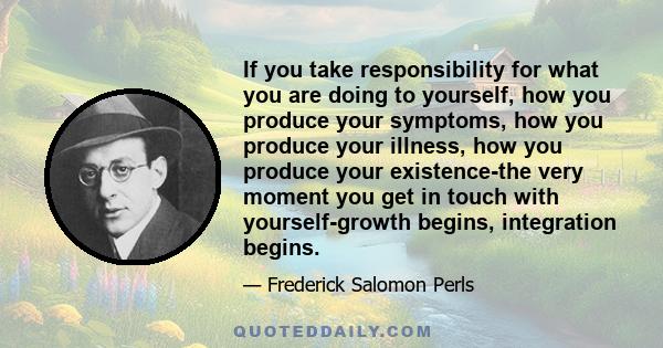 If you take responsibility for what you are doing to yourself, how you produce your symptoms, how you produce your illness, how you produce your existence-the very moment you get in touch with yourself-growth begins,