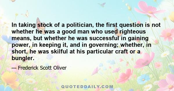 In taking stock of a politician, the first question is not whether he was a good man who used righteous means, but whether he was successful in gaining power, in keeping it, and in governing; whether, in short, he was