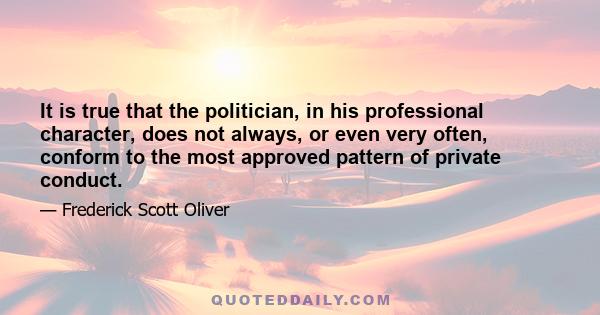 It is true that the politician, in his professional character, does not always, or even very often, conform to the most approved pattern of private conduct.