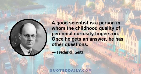 A good scientist is a person in whom the childhood quality of perennial curiosity lingers on. Once he gets an answer, he has other questions.