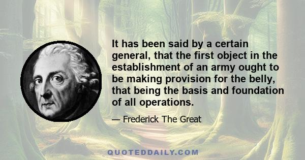 It has been said by a certain general, that the first object in the establishment of an army ought to be making provision for the belly, that being the basis and foundation of all operations.