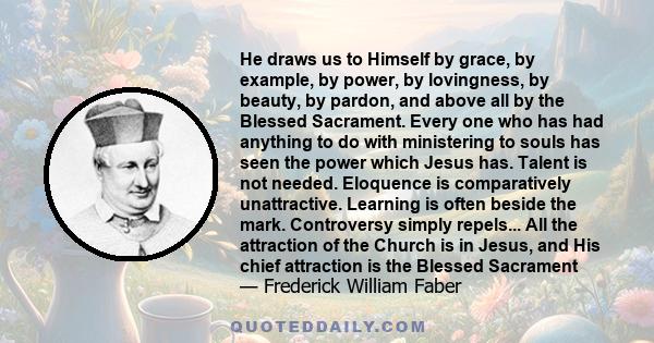 He draws us to Himself by grace, by example, by power, by lovingness, by beauty, by pardon, and above all by the Blessed Sacrament. Every one who has had anything to do with ministering to souls has seen the power which 