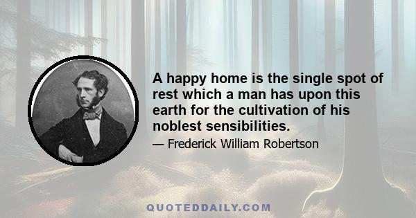 A happy home is the single spot of rest which a man has upon this earth for the cultivation of his noblest sensibilities.