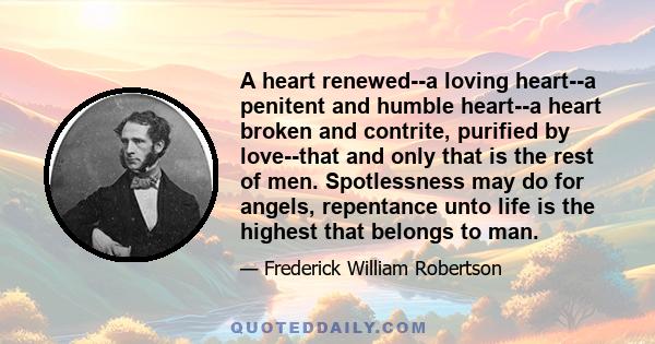 A heart renewed--a loving heart--a penitent and humble heart--a heart broken and contrite, purified by love--that and only that is the rest of men. Spotlessness may do for angels, repentance unto life is the highest