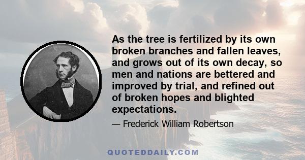 As the tree is fertilized by its own broken branches and fallen leaves, and grows out of its own decay, so men and nations are bettered and improved by trial, and refined out of broken hopes and blighted expectations.