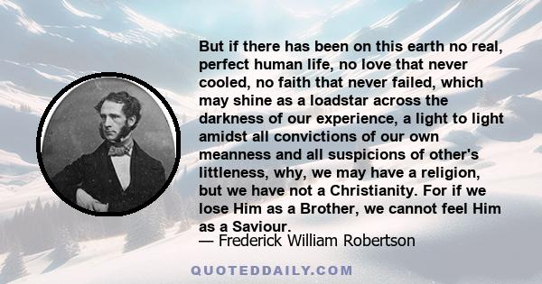 But if there has been on this earth no real, perfect human life, no love that never cooled, no faith that never failed, which may shine as a loadstar across the darkness of our experience, a light to light amidst all