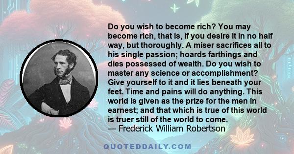 Do you wish to become rich? You may become rich, that is, if you desire it in no half way, but thoroughly. A miser sacrifices all to his single passion; hoards farthings and dies possessed of wealth. Do you wish to