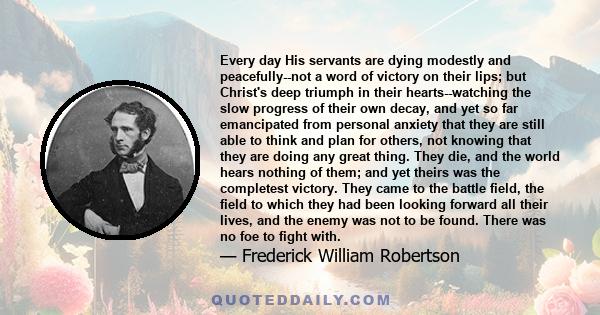 Every day His servants are dying modestly and peacefully--not a word of victory on their lips; but Christ's deep triumph in their hearts--watching the slow progress of their own decay, and yet so far emancipated from