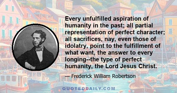 Every unfulfilled aspiration of humanity in the past; all partial representation of perfect character; all sacrifices, nay, even those of idolatry, point to the fulfillment of what want, the answer to every longing--the 