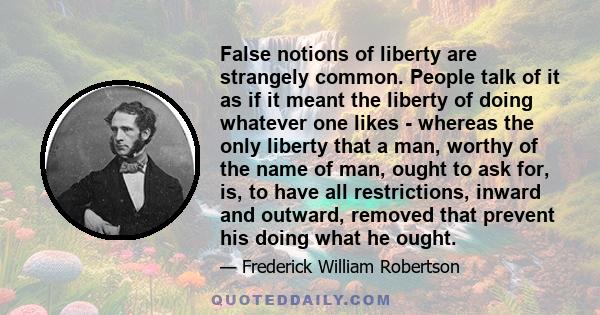 False notions of liberty are strangely common. People talk of it as if it meant the liberty of doing whatever one likes - whereas the only liberty that a man, worthy of the name of man, ought to ask for, is, to have all 