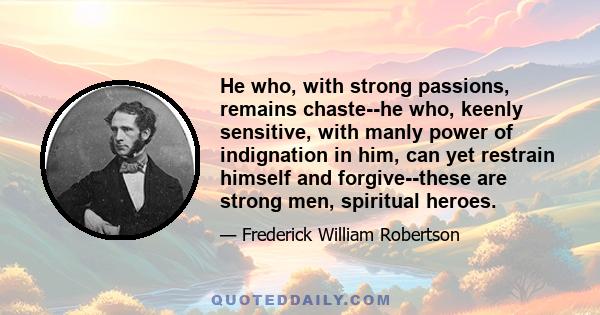 He who, with strong passions, remains chaste--he who, keenly sensitive, with manly power of indignation in him, can yet restrain himself and forgive--these are strong men, spiritual heroes.