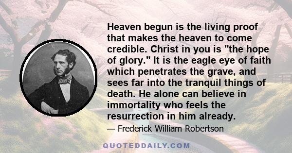 Heaven begun is the living proof that makes the heaven to come credible. Christ in you is the hope of glory. It is the eagle eye of faith which penetrates the grave, and sees far into the tranquil things of death. He