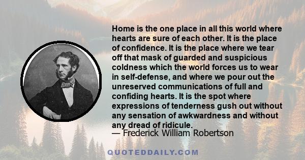 Home is the one place in all this world where hearts are sure of each other. It is the place of confidence. It is the place where we tear off that mask of guarded and suspicious coldness which the world forces us to