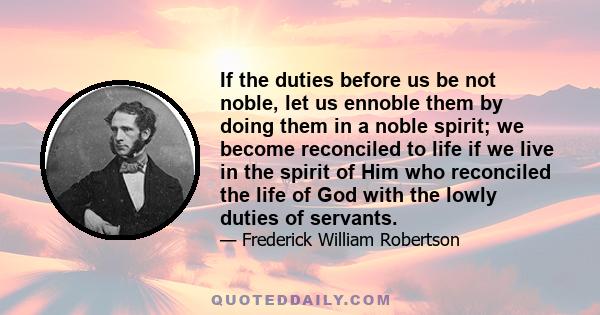 If the duties before us be not noble, let us ennoble them by doing them in a noble spirit; we become reconciled to life if we live in the spirit of Him who reconciled the life of God with the lowly duties of servants.