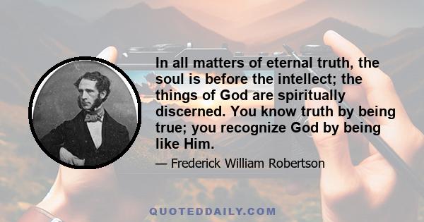 In all matters of eternal truth, the soul is before the intellect; the things of God are spiritually discerned. You know truth by being true; you recognize God by being like Him.