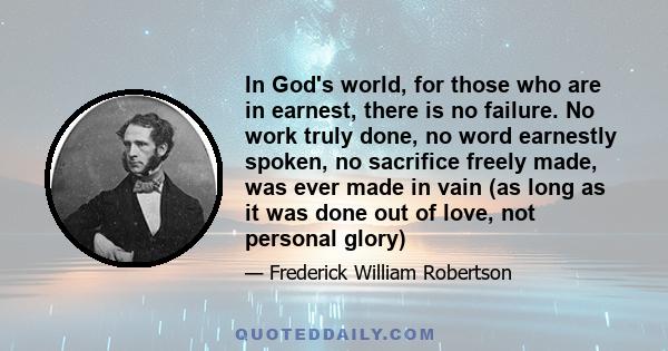 In God's world, for those who are in earnest, there is no failure. No work truly done, no word earnestly spoken, no sacrifice freely made, was ever made in vain (as long as it was done out of love, not personal glory)