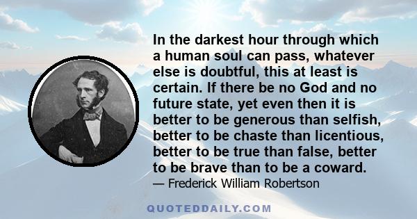 In the darkest hour through which a human soul can pass, whatever else is doubtful, this at least is certain. If there be no God and no future state, yet even then it is better to be generous than selfish, better to be