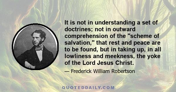 It is not in understanding a set of doctrines; not in outward comprehension of the scheme of salvation, that rest and peace are to be found, but in taking up, in all lowliness and meekness, the yoke of the Lord Jesus