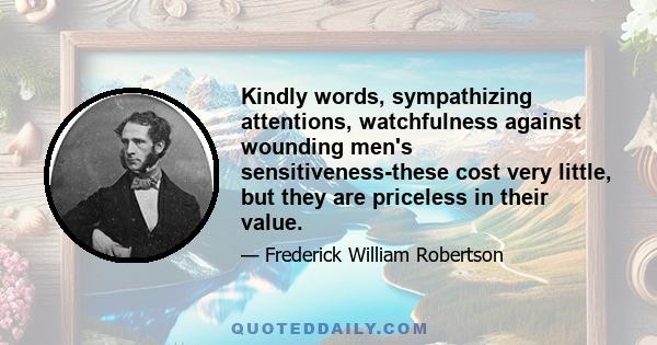 Kindly words, sympathizing attentions, watchfulness against wounding men's sensitiveness-these cost very little, but they are priceless in their value.