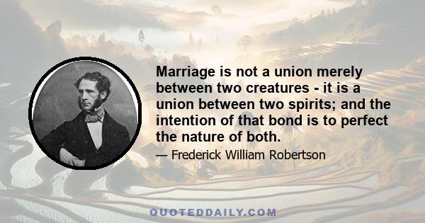 Marriage is not a union merely between two creatures - it is a union between two spirits; and the intention of that bond is to perfect the nature of both.