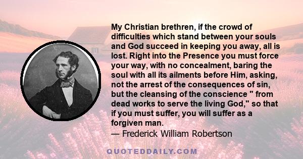 My Christian brethren, if the crowd of difficulties which stand between your souls and God succeed in keeping you away, all is lost. Right into the Presence you must force your way, with no concealment, baring the soul