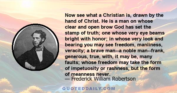 Now see what a Christian is, drawn by the hand of Christ. He is a man on whose clear and open brow God has set the stamp of truth; one whose very eye beams bright with honor; in whose very look and bearing you may see