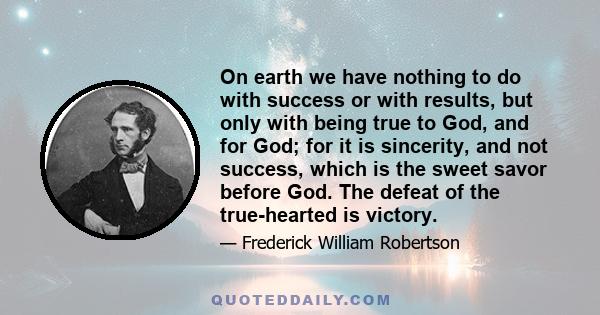 On earth we have nothing to do with success or with results, but only with being true to God, and for God; for it is sincerity, and not success, which is the sweet savor before God. The defeat of the true-hearted is