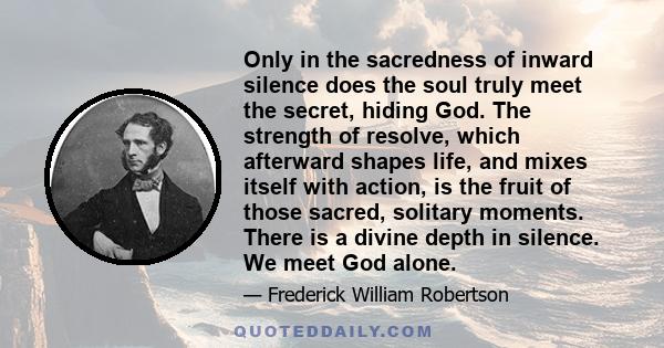 Only in the sacredness of inward silence does the soul truly meet the secret, hiding God. The strength of resolve, which afterward shapes life, and mixes itself with action, is the fruit of those sacred, solitary