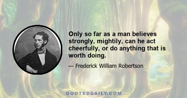 Only so far as a man believes strongly, mightily, can he act cheerfully, or do anything that is worth doing.