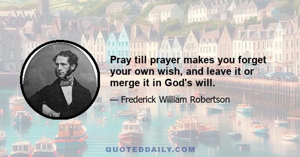 Pray till prayer makes you forget your own wish, and leave it or merge it in God's will.