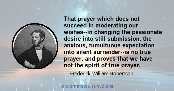 That prayer which does not succeed in moderating our wishes--in changing the passionate desire into still submission, the anxious, tumultuous expectation into silent surrender--is no true prayer, and proves that we have 