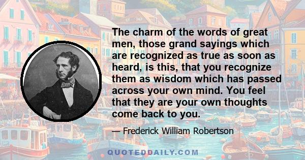 The charm of the words of great men, those grand sayings which are recognized as true as soon as heard, is this, that you recognize them as wisdom which has passed across your own mind. You feel that they are your own